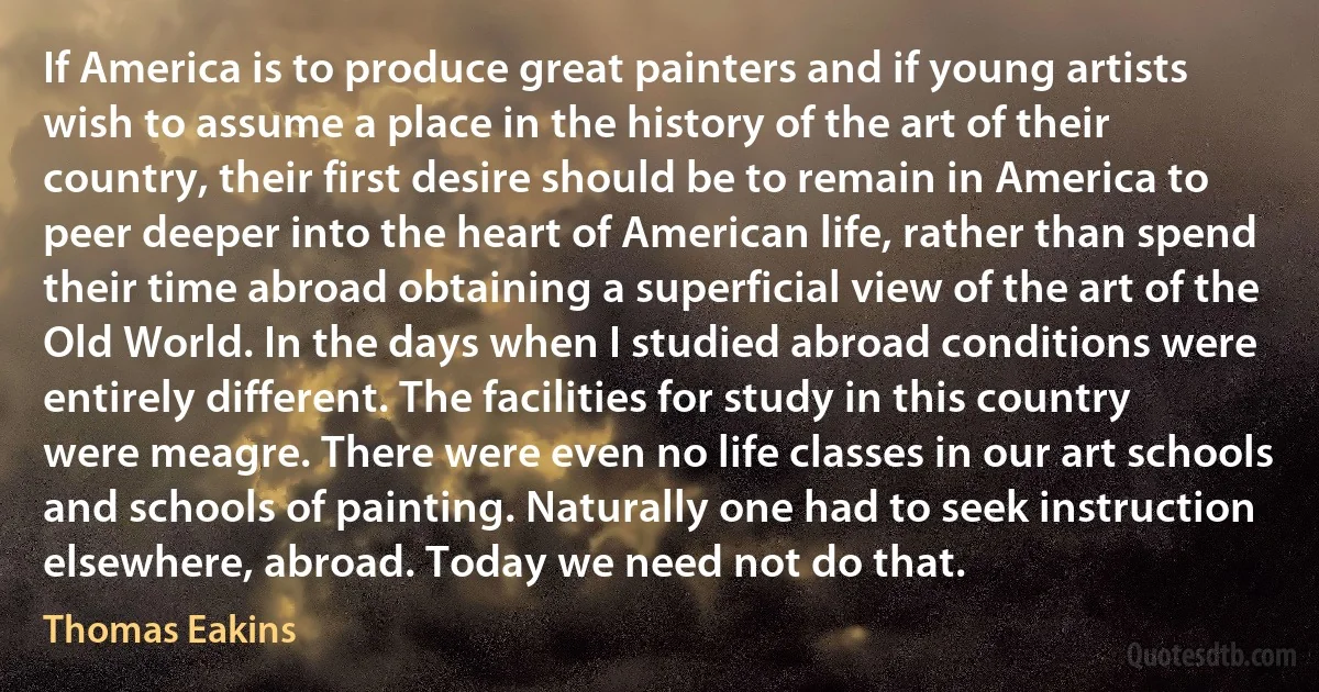 If America is to produce great painters and if young artists wish to assume a place in the history of the art of their country, their first desire should be to remain in America to peer deeper into the heart of American life, rather than spend their time abroad obtaining a superficial view of the art of the Old World. In the days when I studied abroad conditions were entirely different. The facilities for study in this country were meagre. There were even no life classes in our art schools and schools of painting. Naturally one had to seek instruction elsewhere, abroad. Today we need not do that. (Thomas Eakins)