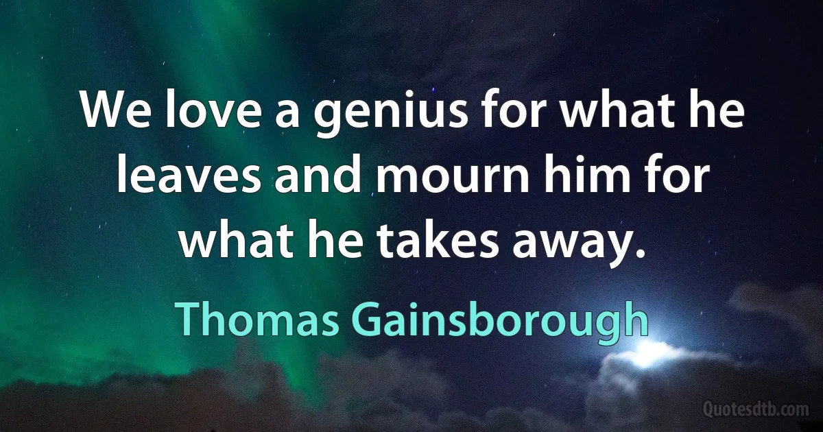 We love a genius for what he leaves and mourn him for what he takes away. (Thomas Gainsborough)