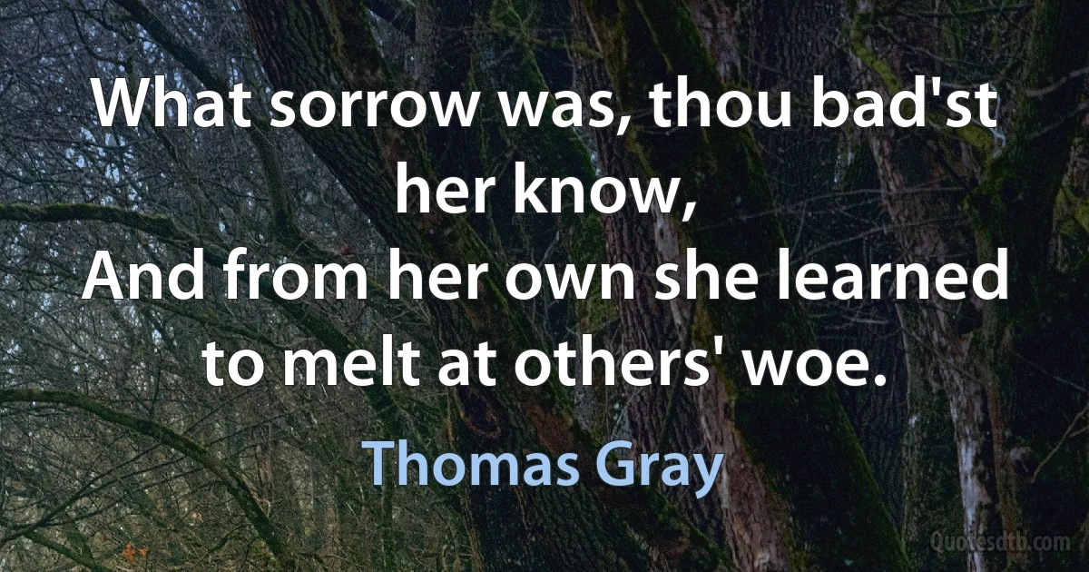 What sorrow was, thou bad'st her know,
And from her own she learned to melt at others' woe. (Thomas Gray)