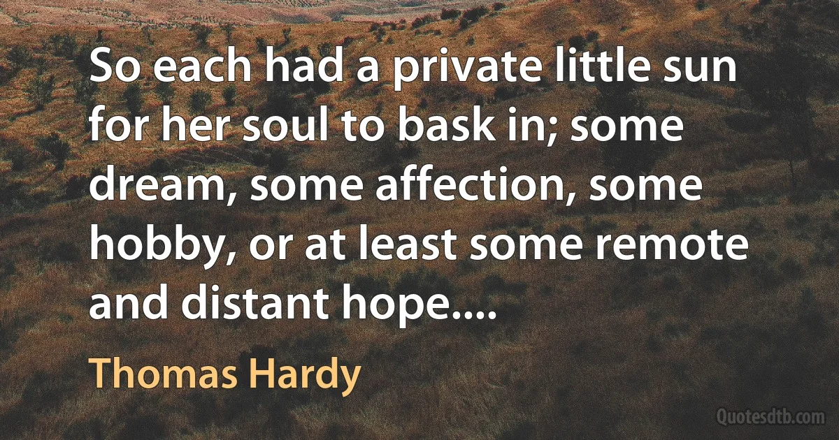 So each had a private little sun for her soul to bask in; some dream, some affection, some hobby, or at least some remote and distant hope.... (Thomas Hardy)