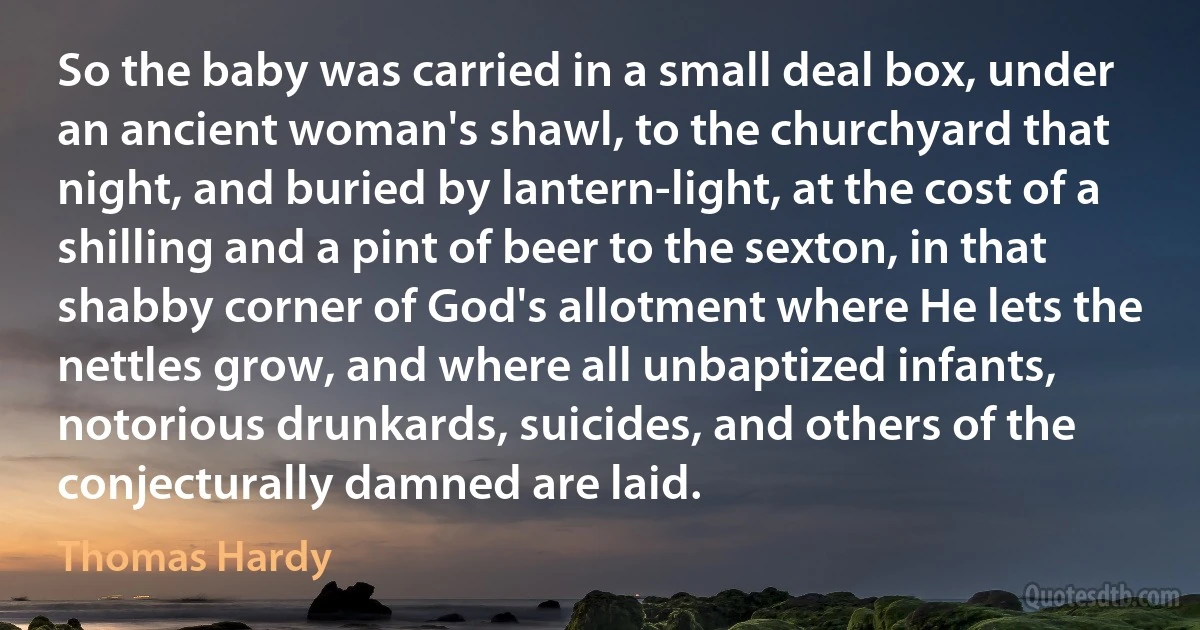 So the baby was carried in a small deal box, under an ancient woman's shawl, to the churchyard that night, and buried by lantern-light, at the cost of a shilling and a pint of beer to the sexton, in that shabby corner of God's allotment where He lets the nettles grow, and where all unbaptized infants, notorious drunkards, suicides, and others of the conjecturally damned are laid. (Thomas Hardy)