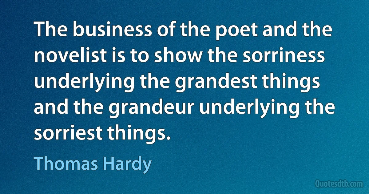 The business of the poet and the novelist is to show the sorriness underlying the grandest things and the grandeur underlying the sorriest things. (Thomas Hardy)