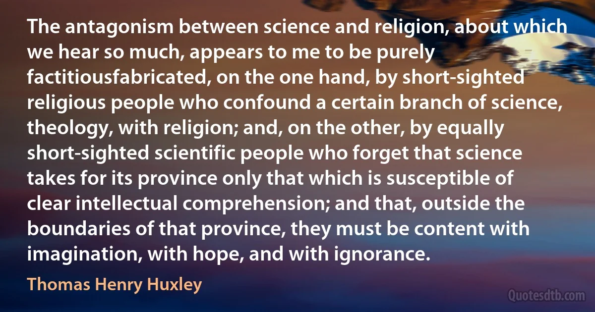 The antagonism between science and religion, about which we hear so much, appears to me to be purely factitiousfabricated, on the one hand, by short-sighted religious people who confound a certain branch of science, theology, with religion; and, on the other, by equally short-sighted scientific people who forget that science takes for its province only that which is susceptible of clear intellectual comprehension; and that, outside the boundaries of that province, they must be content with imagination, with hope, and with ignorance. (Thomas Henry Huxley)