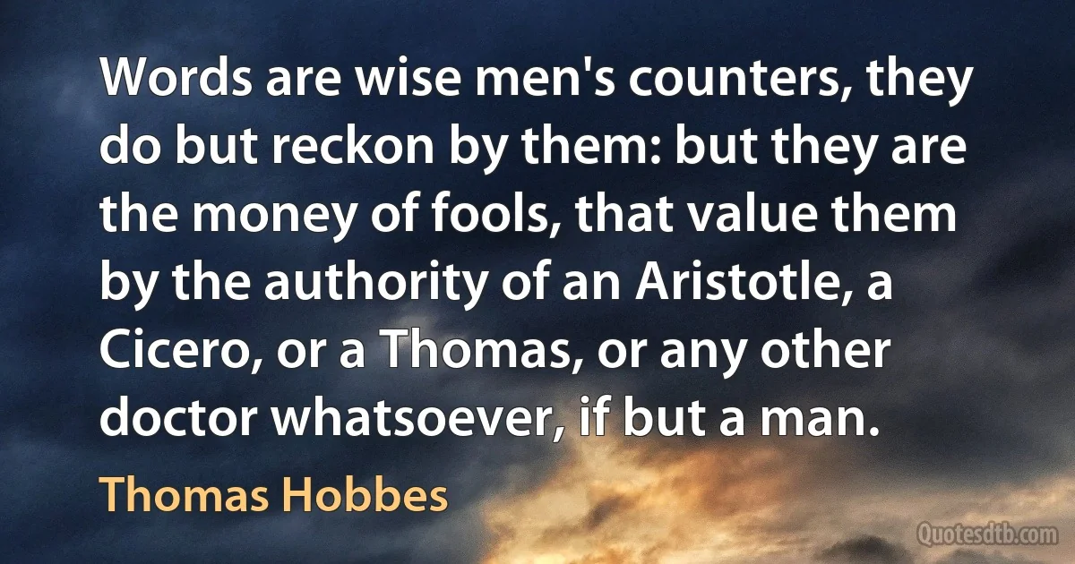 Words are wise men's counters, they do but reckon by them: but they are the money of fools, that value them by the authority of an Aristotle, a Cicero, or a Thomas, or any other doctor whatsoever, if but a man. (Thomas Hobbes)