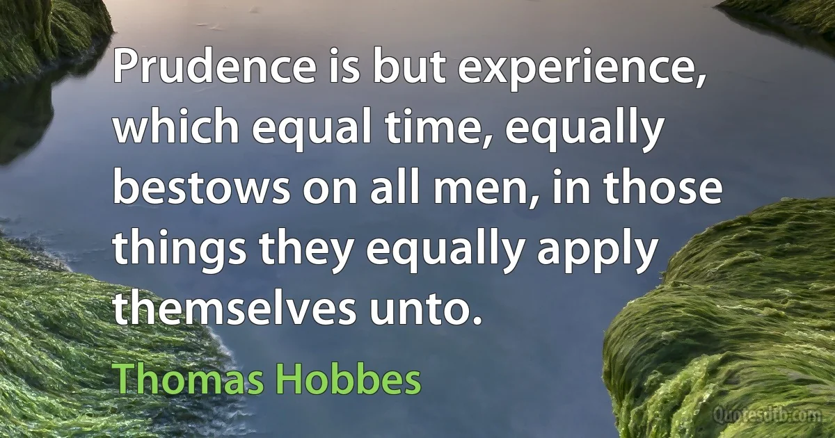 Prudence is but experience, which equal time, equally bestows on all men, in those things they equally apply themselves unto. (Thomas Hobbes)