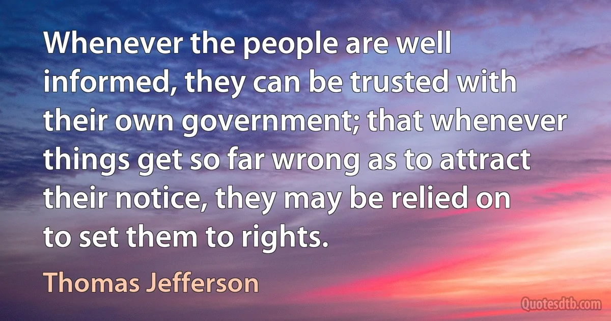 Whenever the people are well informed, they can be trusted with their own government; that whenever things get so far wrong as to attract their notice, they may be relied on to set them to rights. (Thomas Jefferson)