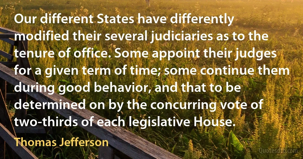 Our different States have differently modified their several judiciaries as to the tenure of office. Some appoint their judges for a given term of time; some continue them during good behavior, and that to be determined on by the concurring vote of two-thirds of each legislative House. (Thomas Jefferson)