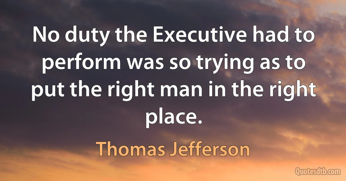 No duty the Executive had to perform was so trying as to put the right man in the right place. (Thomas Jefferson)