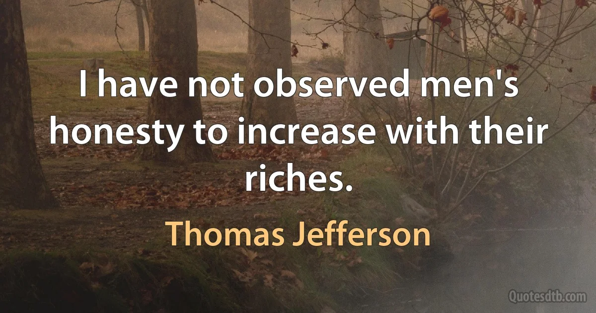 I have not observed men's honesty to increase with their riches. (Thomas Jefferson)