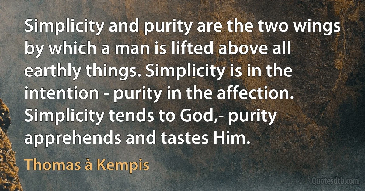 Simplicity and purity are the two wings by which a man is lifted above all earthly things. Simplicity is in the intention - purity in the affection. Simplicity tends to God,- purity apprehends and tastes Him. (Thomas à Kempis)