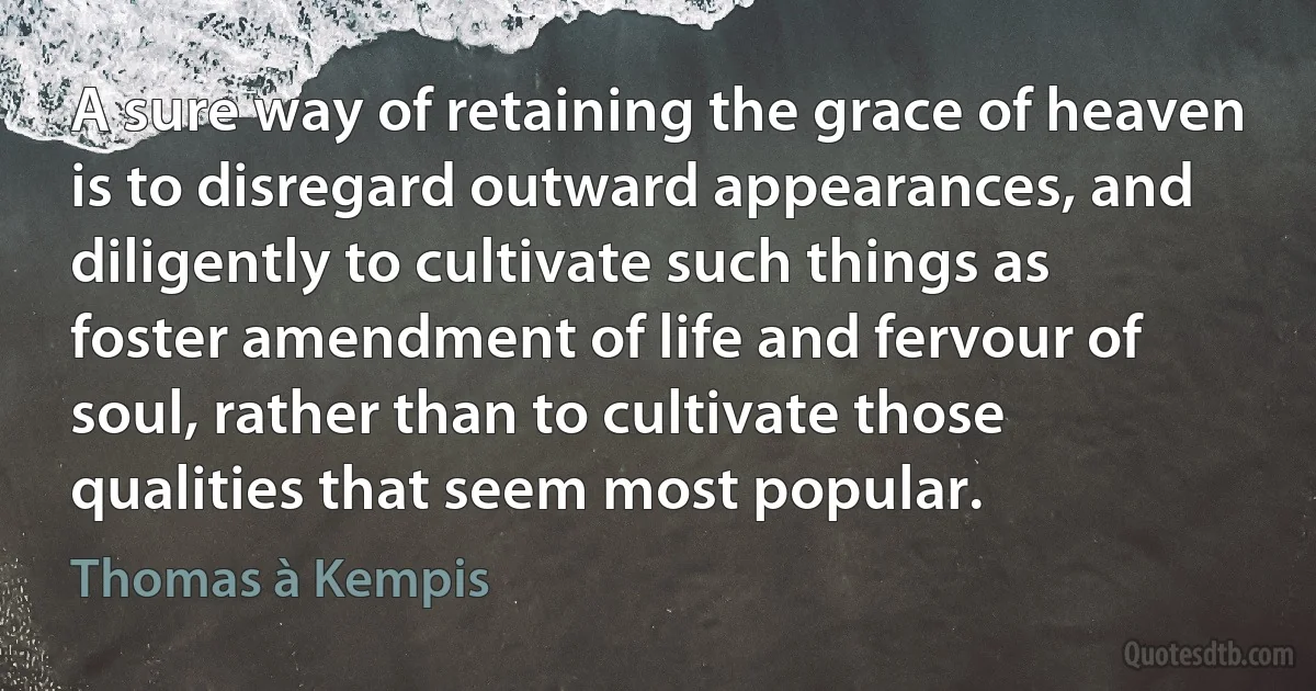 A sure way of retaining the grace of heaven is to disregard outward appearances, and diligently to cultivate such things as foster amendment of life and fervour of soul, rather than to cultivate those qualities that seem most popular. (Thomas à Kempis)