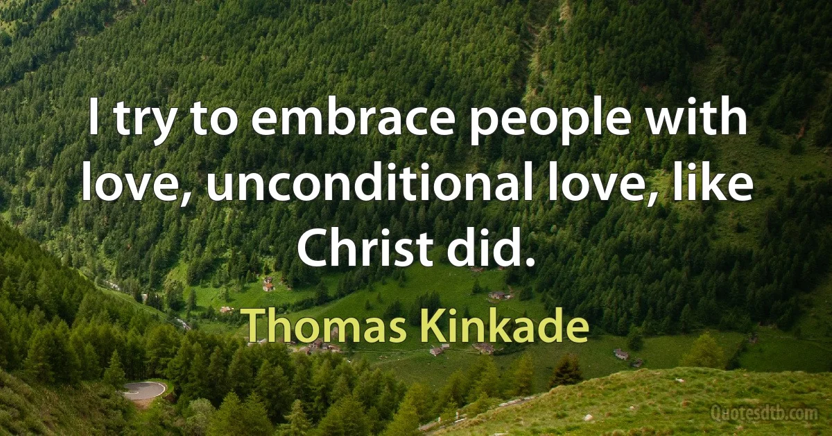 I try to embrace people with love, unconditional love, like Christ did. (Thomas Kinkade)