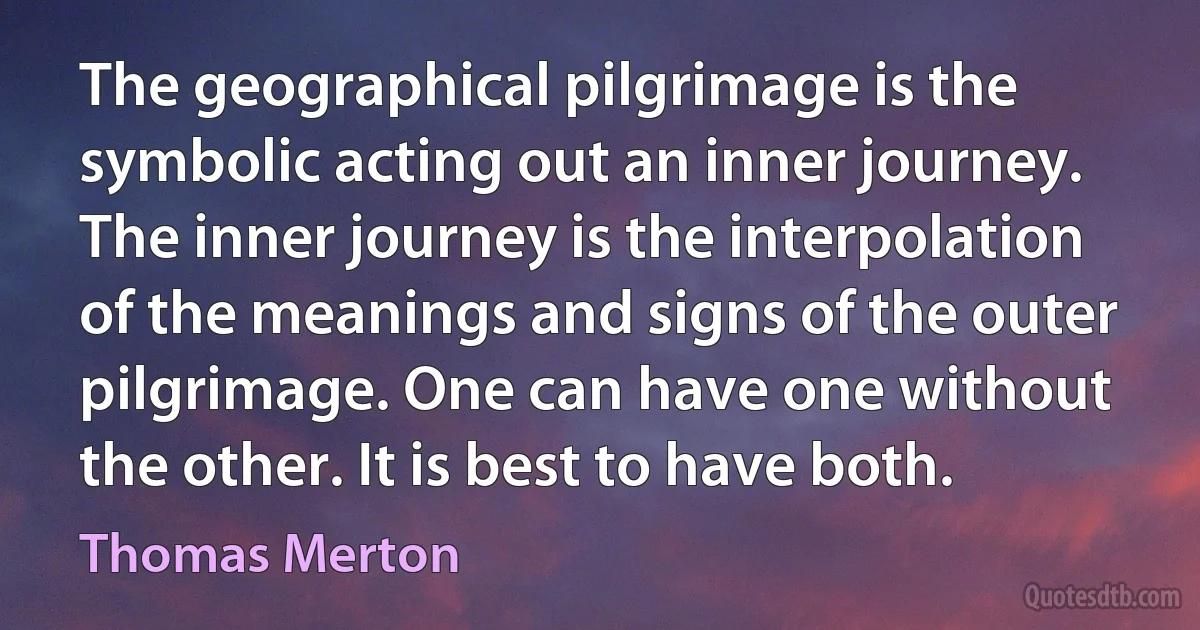 The geographical pilgrimage is the symbolic acting out an inner journey. The inner journey is the interpolation of the meanings and signs of the outer pilgrimage. One can have one without the other. It is best to have both. (Thomas Merton)