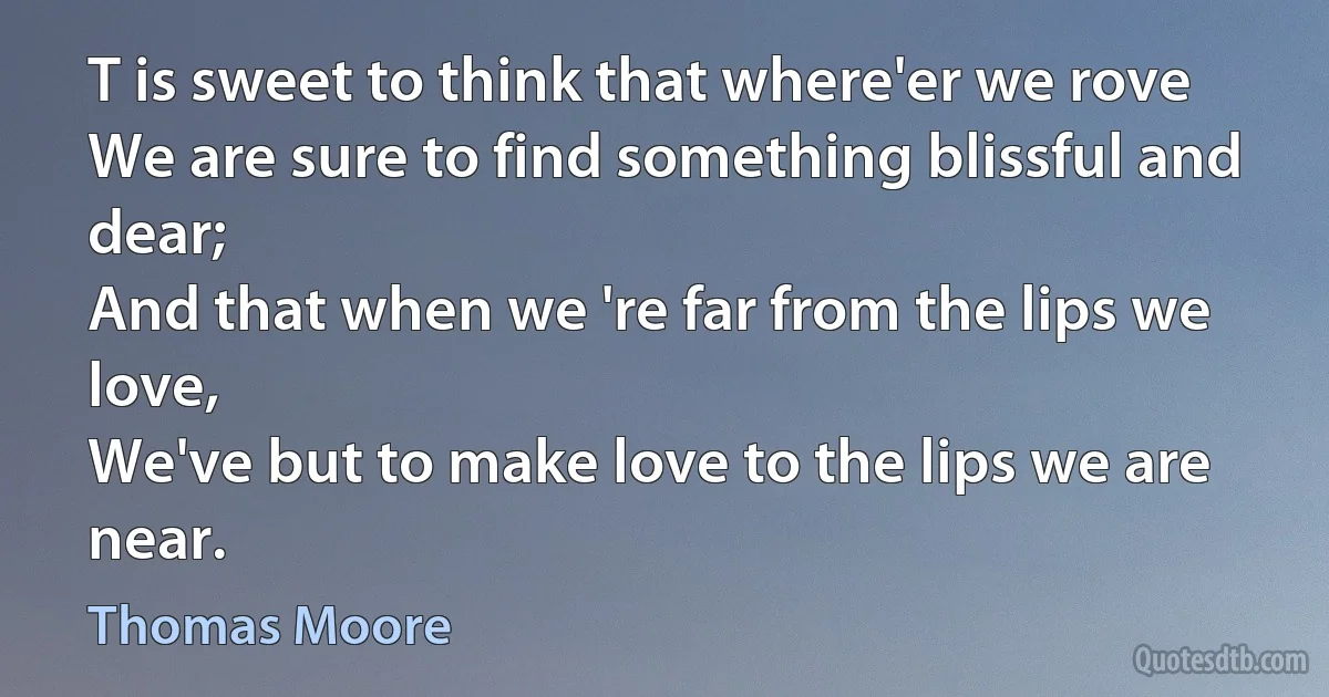 T is sweet to think that where'er we rove
We are sure to find something blissful and dear;
And that when we 're far from the lips we love,
We've but to make love to the lips we are near. (Thomas Moore)