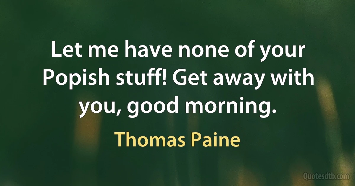 Let me have none of your Popish stuff! Get away with you, good morning. (Thomas Paine)