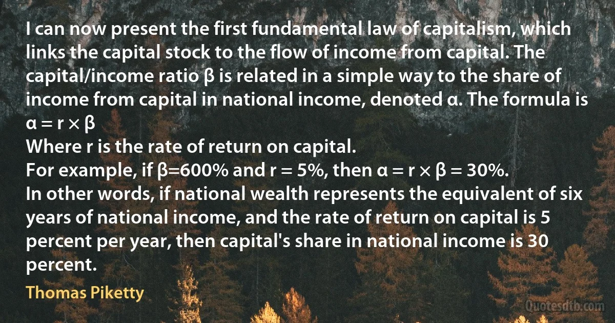 I can now present the first fundamental law of capitalism, which links the capital stock to the flow of income from capital. The capital/income ratio β is related in a simple way to the share of income from capital in national income, denoted α. The formula is
α = r × β
Where r is the rate of return on capital.
For example, if β=600% and r = 5%, then α = r × β = 30%.
In other words, if national wealth represents the equivalent of six years of national income, and the rate of return on capital is 5 percent per year, then capital's share in national income is 30 percent. (Thomas Piketty)