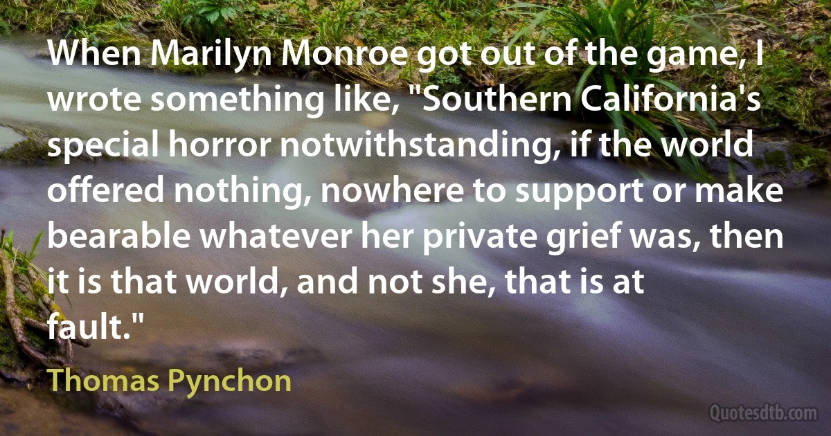 When Marilyn Monroe got out of the game, I wrote something like, "Southern California's special horror notwithstanding, if the world offered nothing, nowhere to support or make bearable whatever her private grief was, then it is that world, and not she, that is at fault." (Thomas Pynchon)