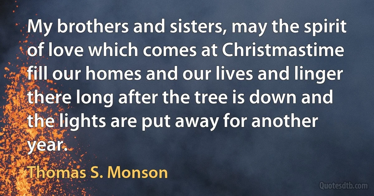 My brothers and sisters, may the spirit of love which comes at Christmastime fill our homes and our lives and linger there long after the tree is down and the lights are put away for another year. (Thomas S. Monson)