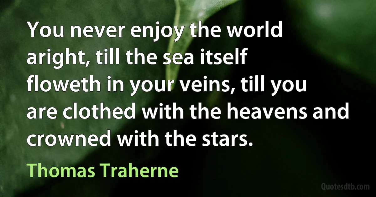 You never enjoy the world aright, till the sea itself floweth in your veins, till you are clothed with the heavens and crowned with the stars. (Thomas Traherne)