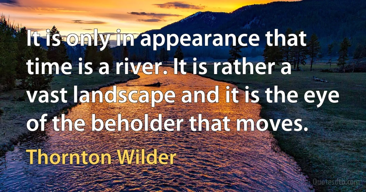 It is only in appearance that time is a river. It is rather a vast landscape and it is the eye of the beholder that moves. (Thornton Wilder)