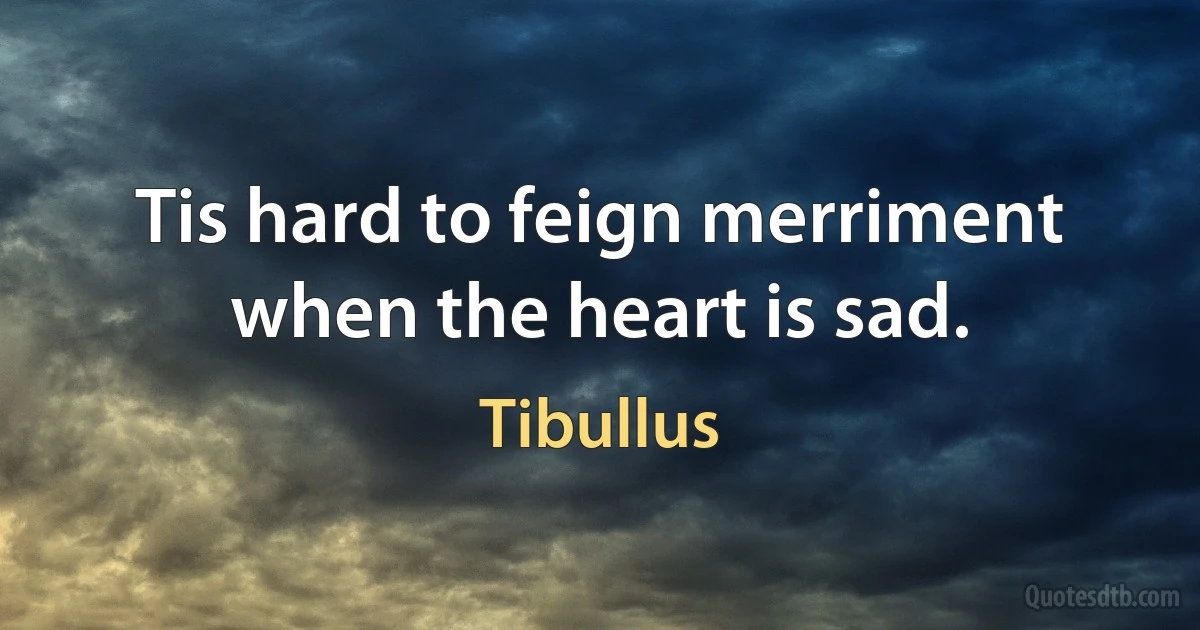 Tis hard to feign merriment when the heart is sad. (Tibullus)