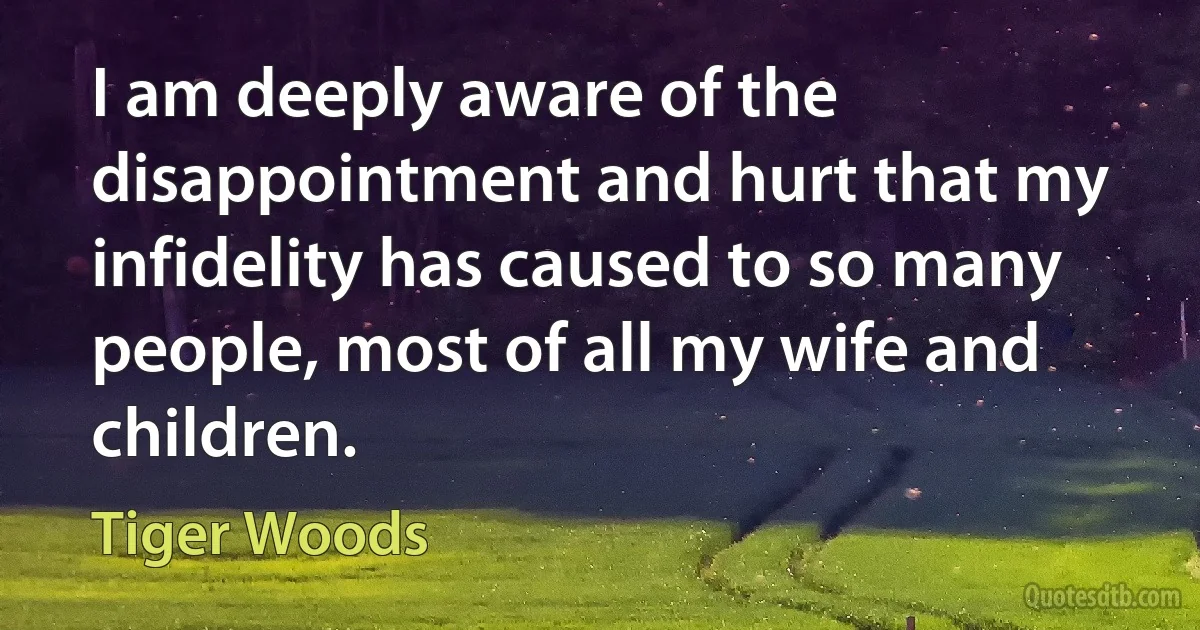 I am deeply aware of the disappointment and hurt that my infidelity has caused to so many people, most of all my wife and children. (Tiger Woods)