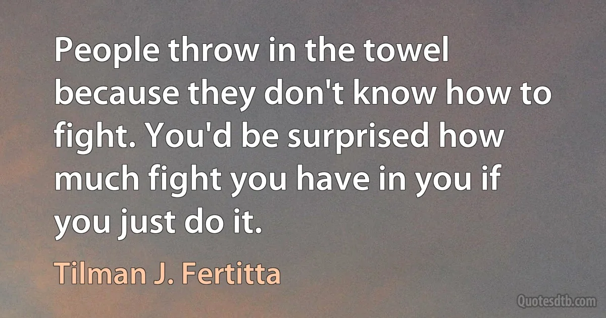 People throw in the towel because they don't know how to fight. You'd be surprised how much fight you have in you if you just do it. (Tilman J. Fertitta)