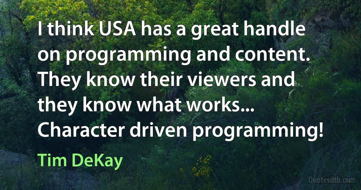 I think USA has a great handle on programming and content. They know their viewers and they know what works... Character driven programming! (Tim DeKay)