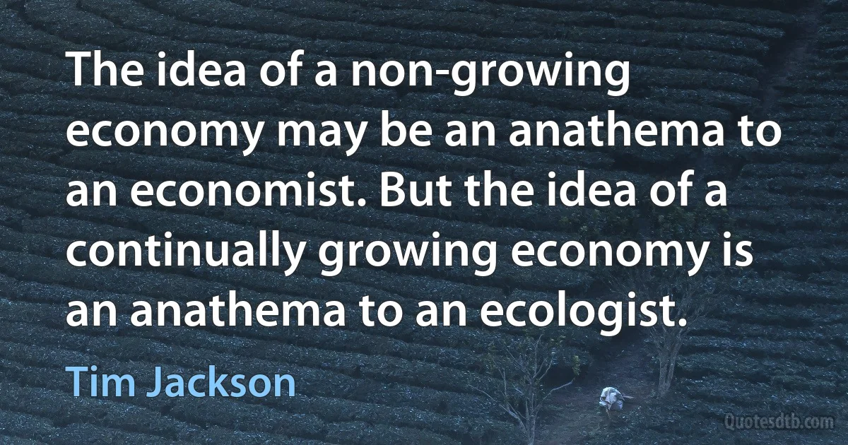 The idea of a non-growing economy may be an anathema to an economist. But the idea of a continually growing economy is an anathema to an ecologist. (Tim Jackson)