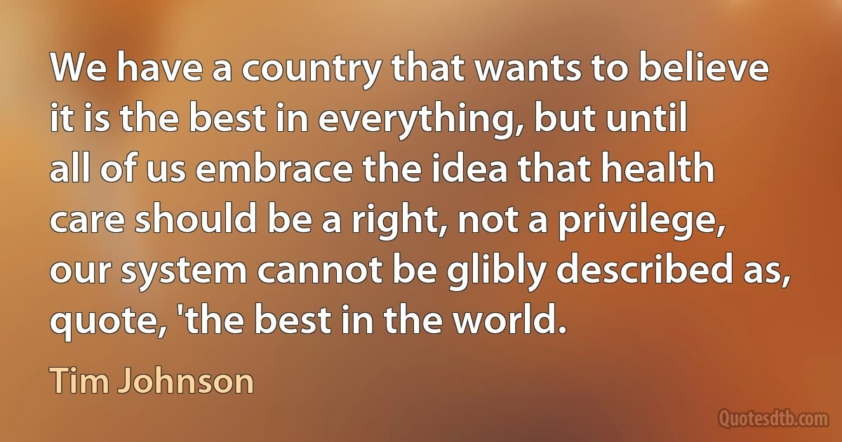 We have a country that wants to believe it is the best in everything, but until all of us embrace the idea that health care should be a right, not a privilege, our system cannot be glibly described as, quote, 'the best in the world. (Tim Johnson)