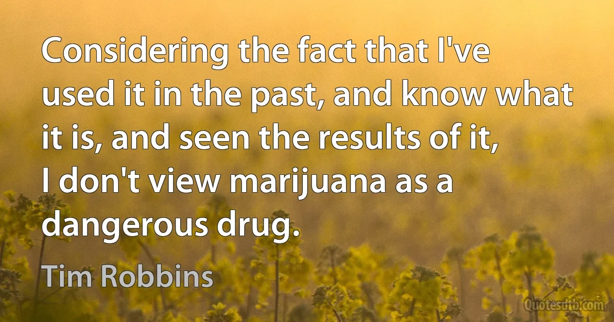 Considering the fact that I've used it in the past, and know what it is, and seen the results of it, I don't view marijuana as a dangerous drug. (Tim Robbins)