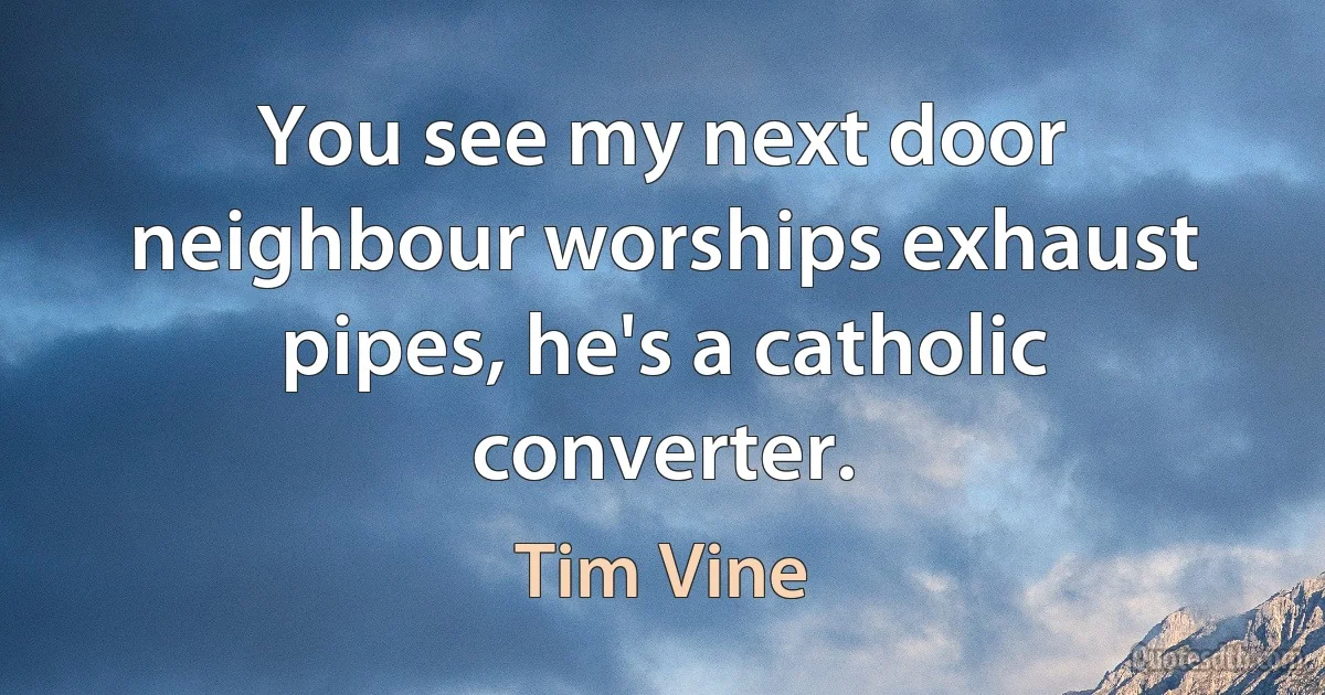 You see my next door neighbour worships exhaust pipes, he's a catholic converter. (Tim Vine)