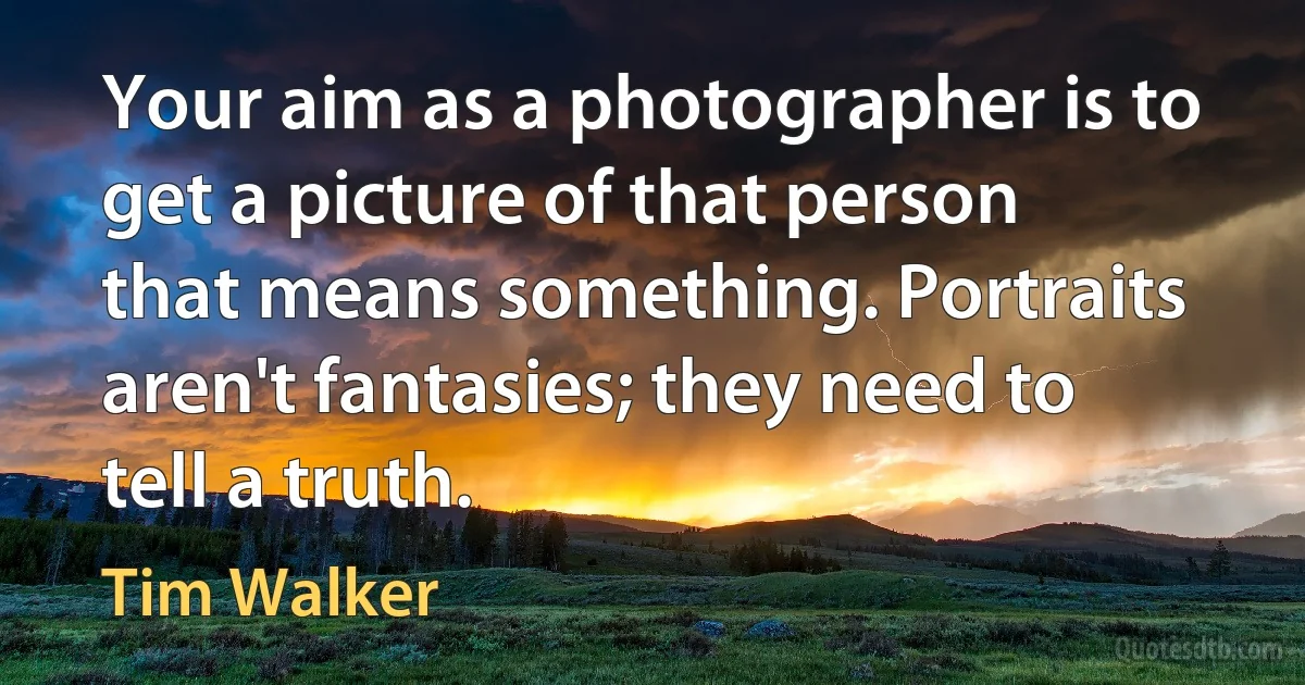 Your aim as a photographer is to get a picture of that person that means something. Portraits aren't fantasies; they need to tell a truth. (Tim Walker)