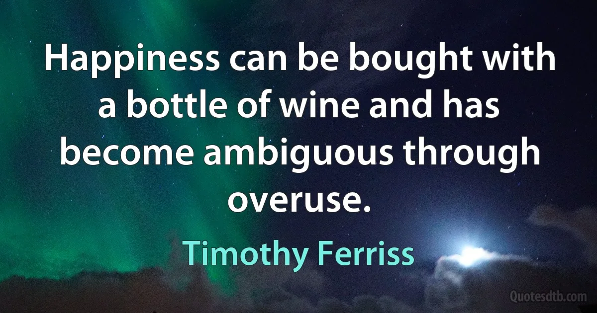 Happiness can be bought with a bottle of wine and has become ambiguous through overuse. (Timothy Ferriss)