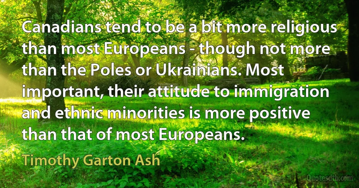 Canadians tend to be a bit more religious than most Europeans - though not more than the Poles or Ukrainians. Most important, their attitude to immigration and ethnic minorities is more positive than that of most Europeans. (Timothy Garton Ash)