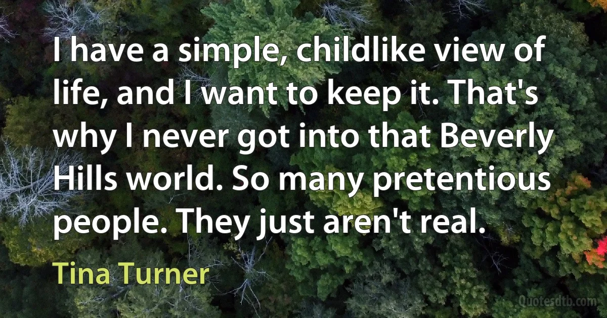 I have a simple, childlike view of life, and I want to keep it. That's why I never got into that Beverly Hills world. So many pretentious people. They just aren't real. (Tina Turner)