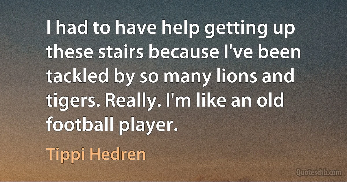 I had to have help getting up these stairs because I've been tackled by so many lions and tigers. Really. I'm like an old football player. (Tippi Hedren)