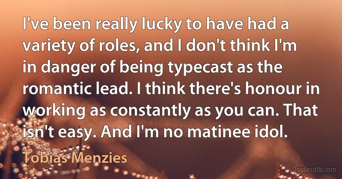 I've been really lucky to have had a variety of roles, and I don't think I'm in danger of being typecast as the romantic lead. I think there's honour in working as constantly as you can. That isn't easy. And I'm no matinee idol. (Tobias Menzies)