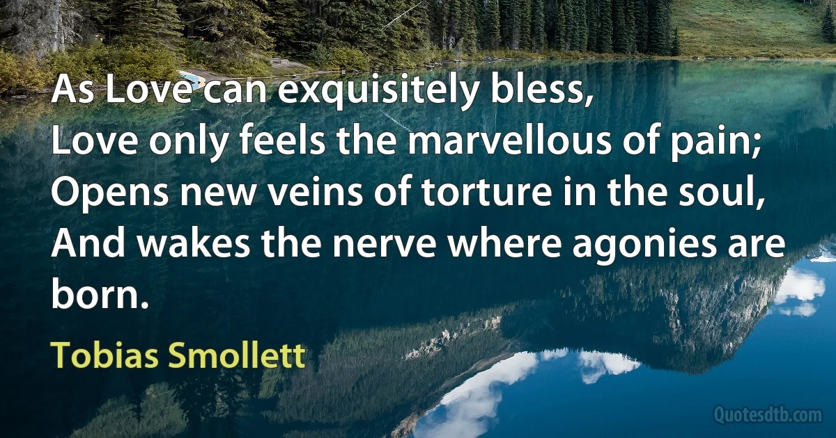 As Love can exquisitely bless,
Love only feels the marvellous of pain;
Opens new veins of torture in the soul,
And wakes the nerve where agonies are born. (Tobias Smollett)