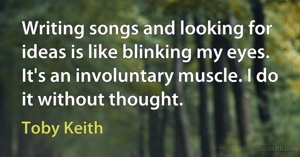 Writing songs and looking for ideas is like blinking my eyes. It's an involuntary muscle. I do it without thought. (Toby Keith)