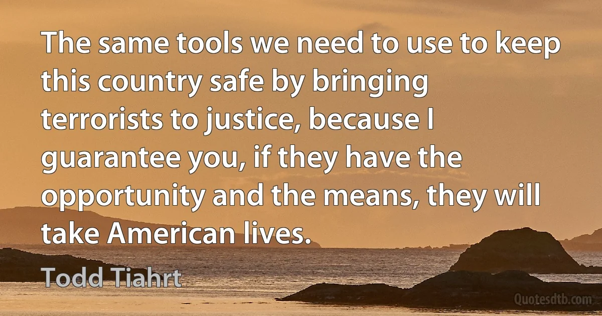 The same tools we need to use to keep this country safe by bringing terrorists to justice, because I guarantee you, if they have the opportunity and the means, they will take American lives. (Todd Tiahrt)