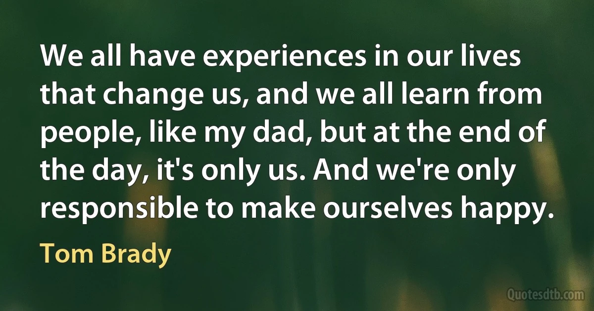 We all have experiences in our lives that change us, and we all learn from people, like my dad, but at the end of the day, it's only us. And we're only responsible to make ourselves happy. (Tom Brady)