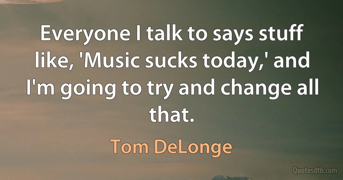 Everyone I talk to says stuff like, 'Music sucks today,' and I'm going to try and change all that. (Tom DeLonge)