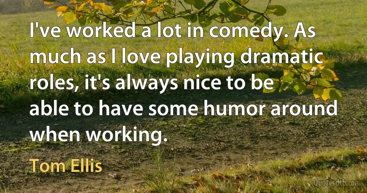 I've worked a lot in comedy. As much as I love playing dramatic roles, it's always nice to be able to have some humor around when working. (Tom Ellis)