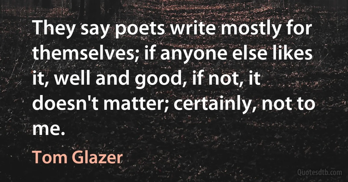 They say poets write mostly for themselves; if anyone else likes it, well and good, if not, it doesn't matter; certainly, not to me. (Tom Glazer)