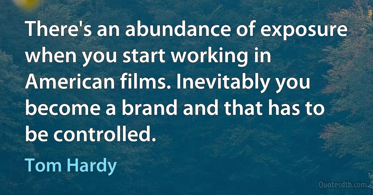 There's an abundance of exposure when you start working in American films. Inevitably you become a brand and that has to be controlled. (Tom Hardy)