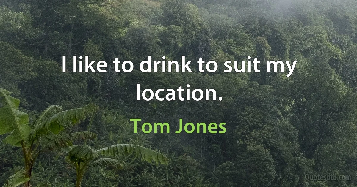 I like to drink to suit my location. (Tom Jones)