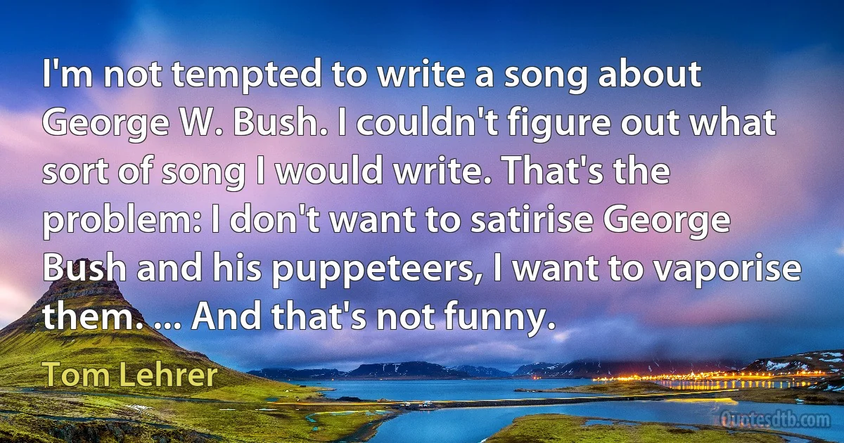 I'm not tempted to write a song about George W. Bush. I couldn't figure out what sort of song I would write. That's the problem: I don't want to satirise George Bush and his puppeteers, I want to vaporise them. ... And that's not funny. (Tom Lehrer)