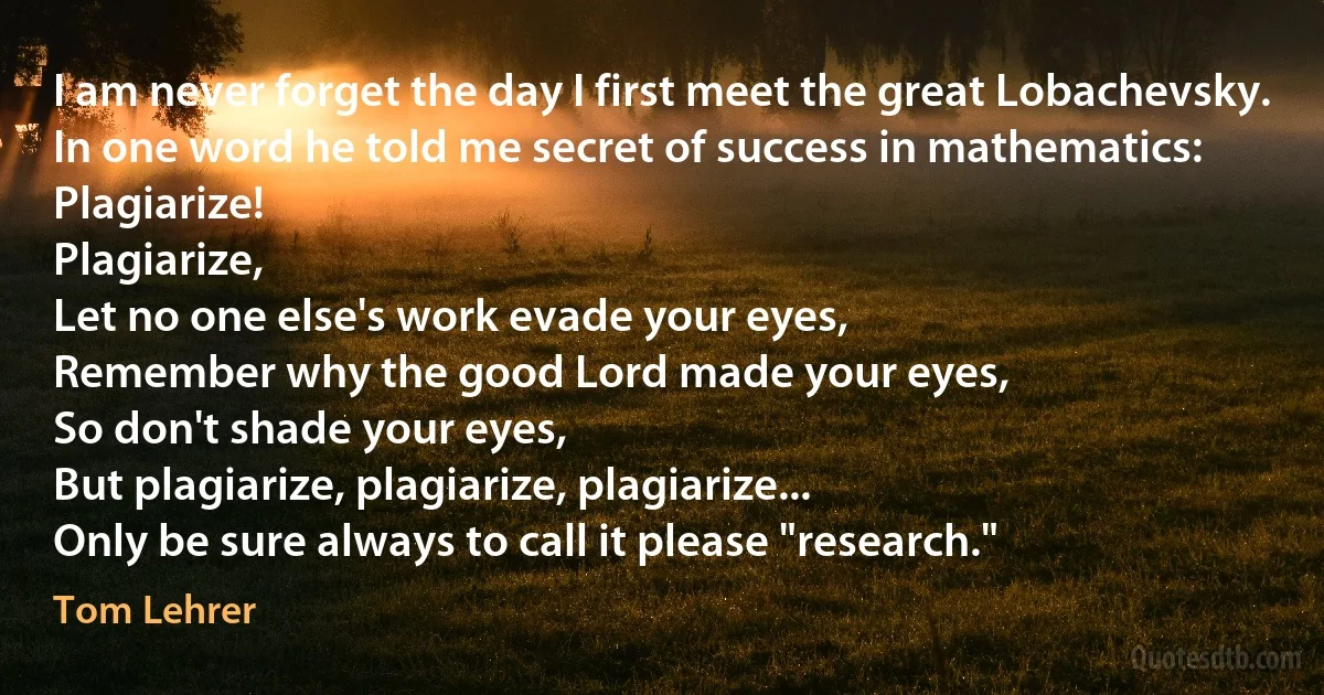 I am never forget the day I first meet the great Lobachevsky.
In one word he told me secret of success in mathematics: Plagiarize!
Plagiarize,
Let no one else's work evade your eyes,
Remember why the good Lord made your eyes,
So don't shade your eyes,
But plagiarize, plagiarize, plagiarize...
Only be sure always to call it please "research." (Tom Lehrer)