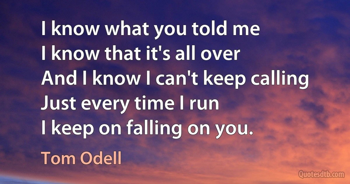 I know what you told me
I know that it's all over
And I know I can't keep calling
Just every time I run
I keep on falling on you. (Tom Odell)